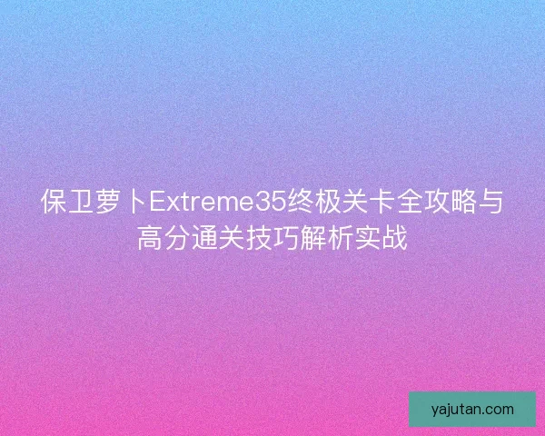 保卫萝卜Extreme35终极关卡全攻略与高分通关技巧解析实战