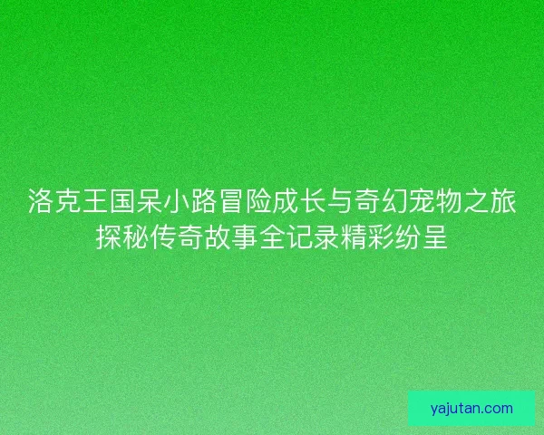 洛克王国呆小路冒险成长与奇幻宠物之旅探秘传奇故事全记录精彩纷呈