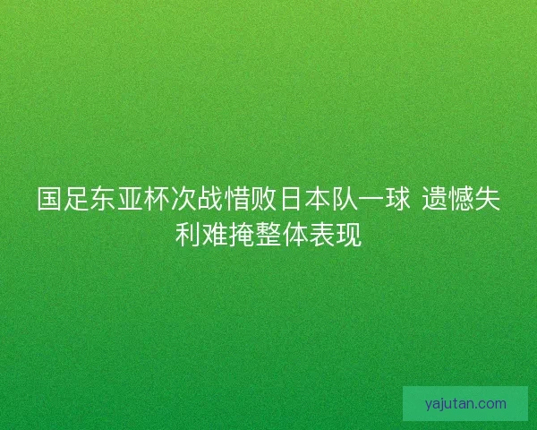 国足东亚杯次战惜败日本队一球 遗憾失利难掩整体表现 国足东亚杯次战惜败日本队一球 遗憾失利难掩整体表现