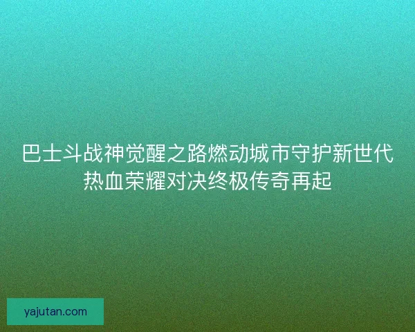 巴士斗战神觉醒之路燃动城市守护新世代热血荣耀对决终极传奇再起 巴士斗战神觉醒之路燃动城市守护新世代热血荣耀对决终极传奇再起