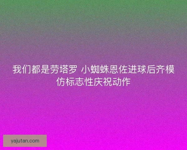 我们都是劳塔罗 小蜘蛛恩佐进球后齐模仿标志性庆祝动作