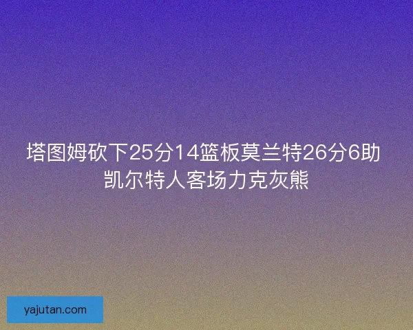 塔图姆砍下25分14篮板莫兰特26分6助 凯尔特人客场力克灰熊