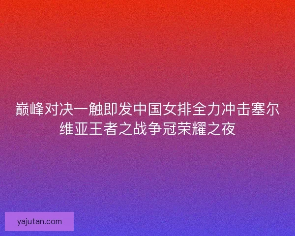 巅峰对决一触即发中国女排全力冲击塞尔维亚王者之战争冠荣耀之夜