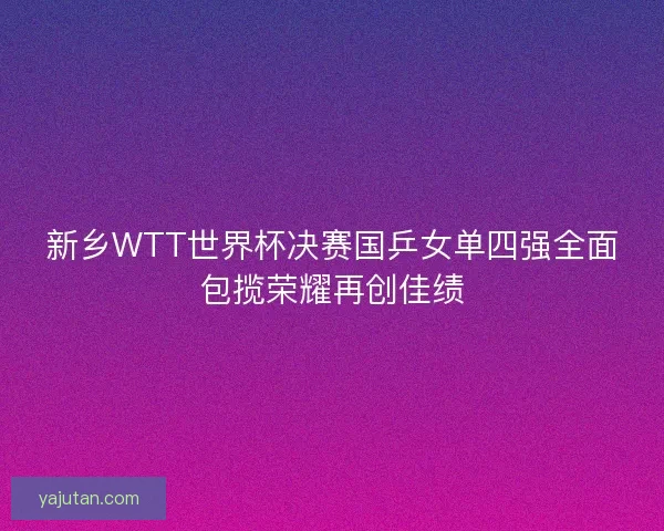 新乡WTT世界杯决赛国乒女单四强全面包揽荣耀再创佳绩