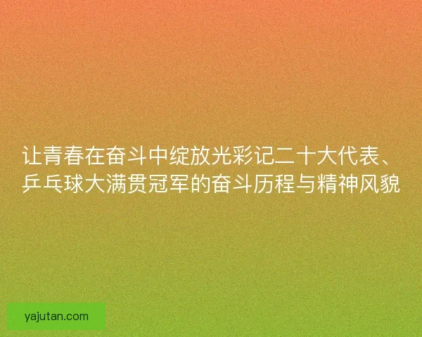 让青春在奋斗中绽放光彩记二十大代表、乒乓球大满贯冠军的奋斗历程与精神风貌