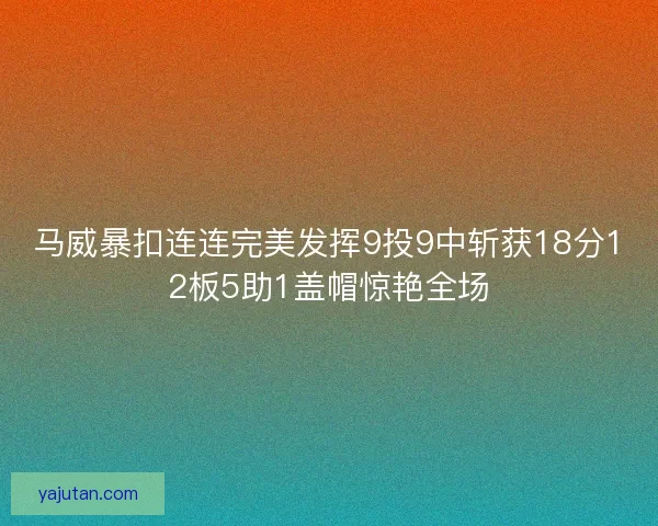 马威暴扣连连完美发挥9投9中斩获18分12板5助1盖帽惊艳全场