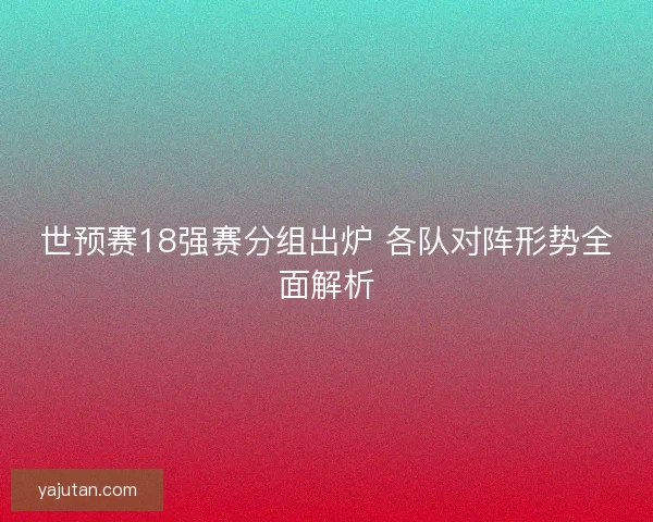 世预赛18强赛分组出炉 各队对阵形势全面解析