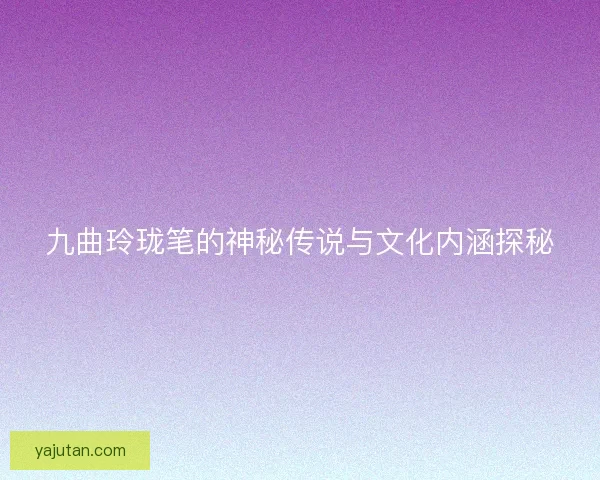 九曲玲珑笔的神秘传说与文化内涵探秘 九曲玲珑笔的神秘传说与文化内涵探秘