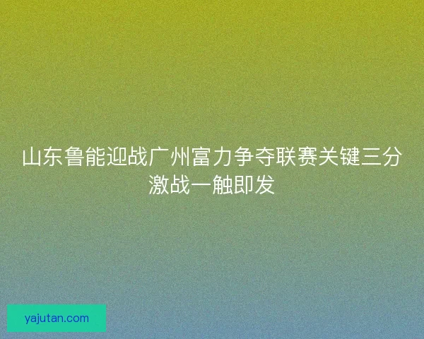 山东鲁能迎战广州富力争夺联赛关键三分激战一触即发