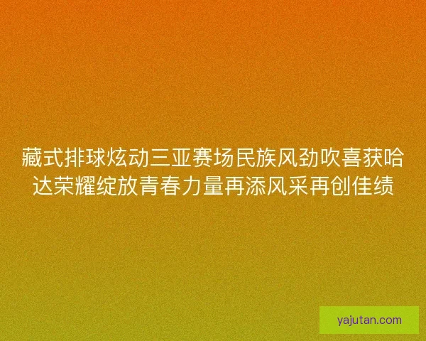 藏式排球炫动三亚赛场民族风劲吹喜获哈达荣耀绽放青春力量再添风采再创佳绩
