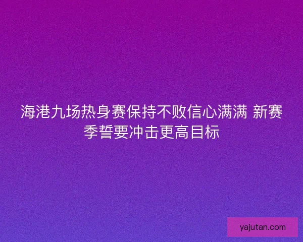 海港九场热身赛保持不败信心满满 新赛季誓要冲击更高目标