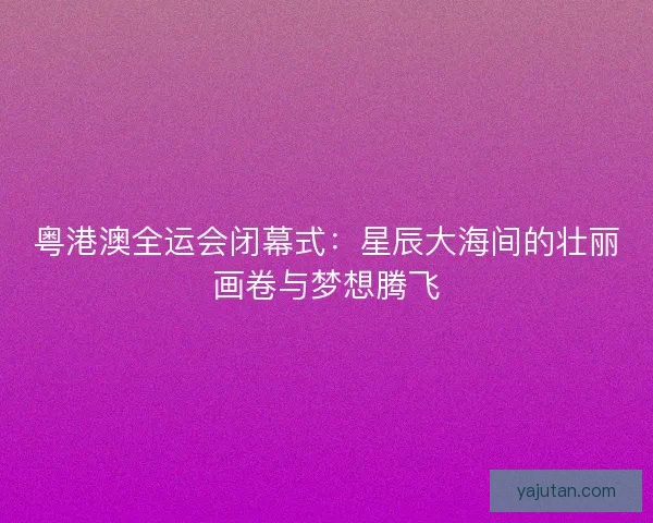 粤港澳全运会闭幕式：星辰大海间的壮丽画卷与梦想腾飞