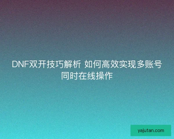 DNF双开技巧解析 如何高效实现多账号同时在线操作