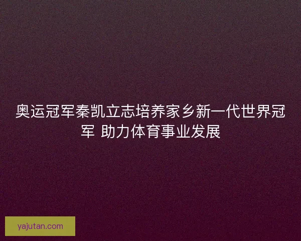 奥运冠军秦凯立志培养家乡新一代世界冠军 助力体育事业发展 奥运冠军秦凯立志培养家乡新一代世界冠军 助力体育事业发展