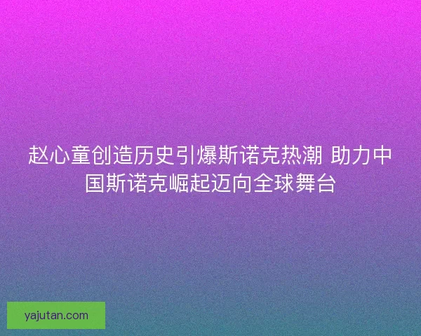 赵心童创造历史引爆斯诺克热潮 助力中国斯诺克崛起迈向全球舞台