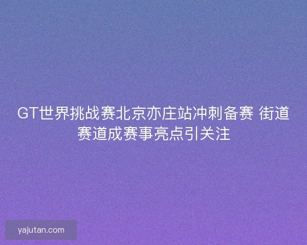 GT世界挑战赛北京亦庄站冲刺备赛 街道赛道成赛事亮点引关注 GT世界挑战赛北京亦庄站冲刺备赛 街道赛道成赛事亮点引关注