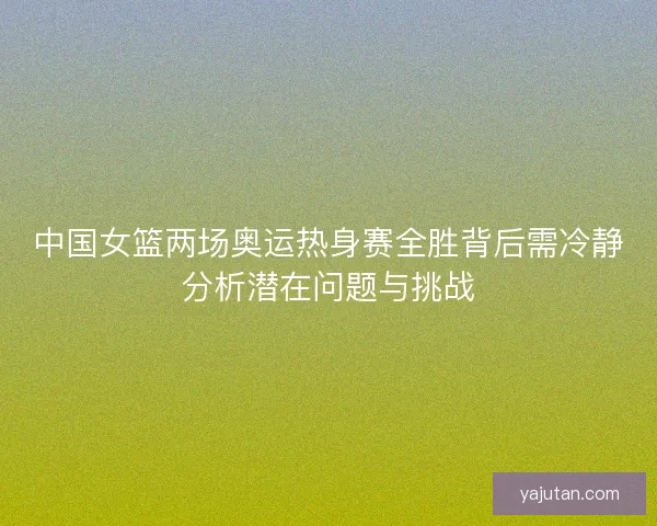 中国女篮两场奥运热身赛全胜背后需冷静分析潜在问题与挑战