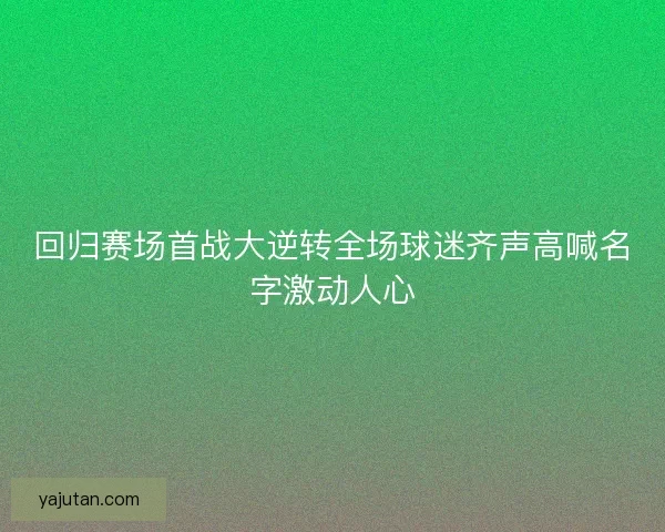 回归赛场首战大逆转全场球迷齐声高喊名字激动人心