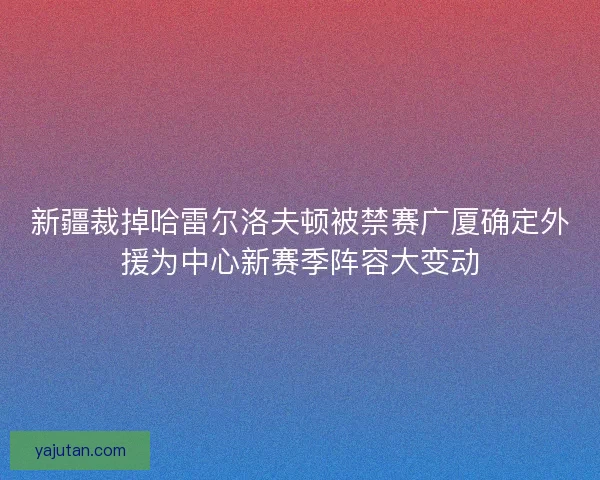 新疆裁掉哈雷尔洛夫顿被禁赛广厦确定外援为中心新赛季阵容大变动