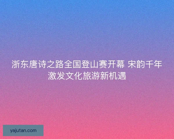 浙东唐诗之路全国登山赛开幕 宋韵千年激发文化旅游新机遇 浙东唐诗之路全国登山赛开幕 宋韵千年激发文化旅游新机遇