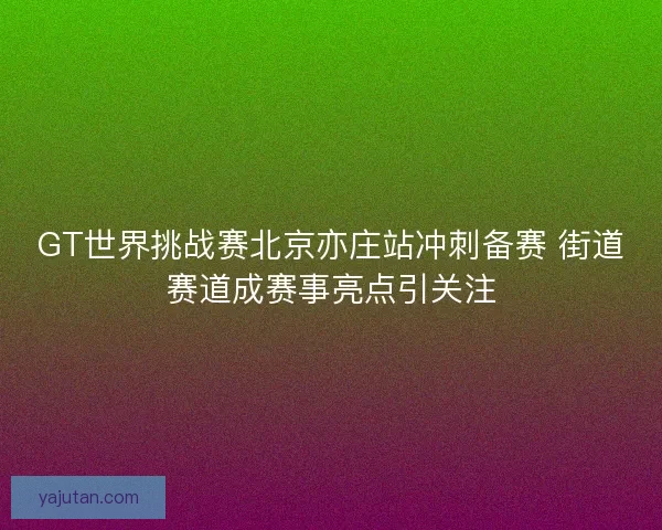 GT世界挑战赛北京亦庄站冲刺备赛 街道赛道成赛事亮点引关注