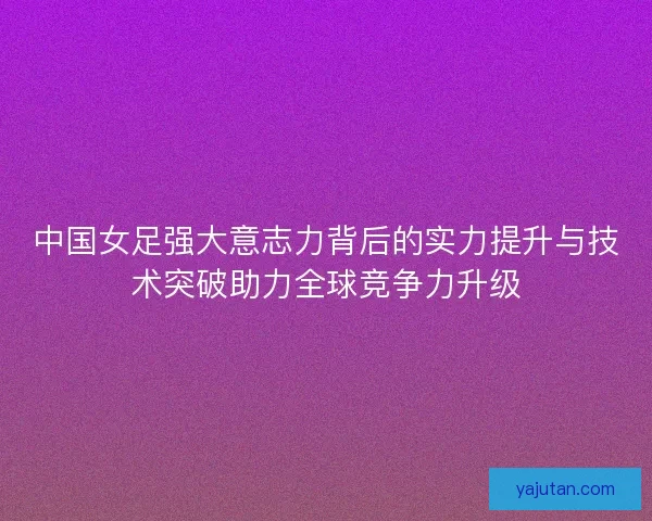 中国女足强大意志力背后的实力提升与技术突破助力全球竞争力升级 中国女足强大意志力背后的实力提升与技术突破助力全球竞争力升级