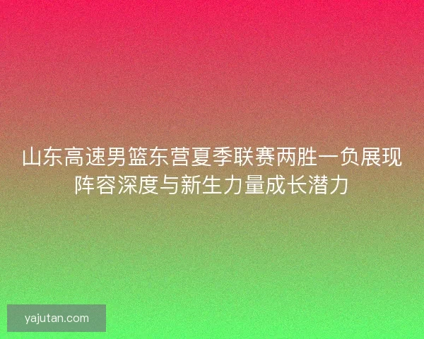 山东高速男篮东营夏季联赛两胜一负展现阵容深度与新生力量成长潜力 山东高速男篮东营夏季联赛两胜一负展现阵容深度与新生力量成长潜力