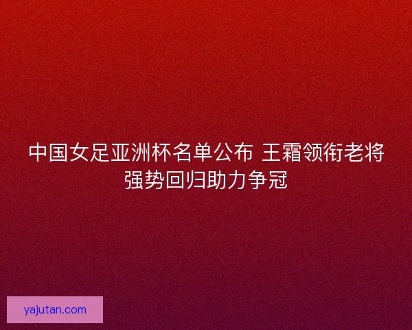 中国女足亚洲杯名单公布 王霜领衔老将强势回归助力争冠 中国女足亚洲杯名单公布 王霜领衔老将强势回归助力争冠