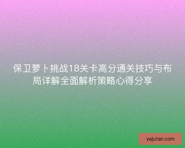 保卫萝卜挑战18关卡高分通关技巧与布局详解全面解析策略心得分享 保卫萝卜挑战18关卡高分通关技巧与布局详解全面解析策略心得分享