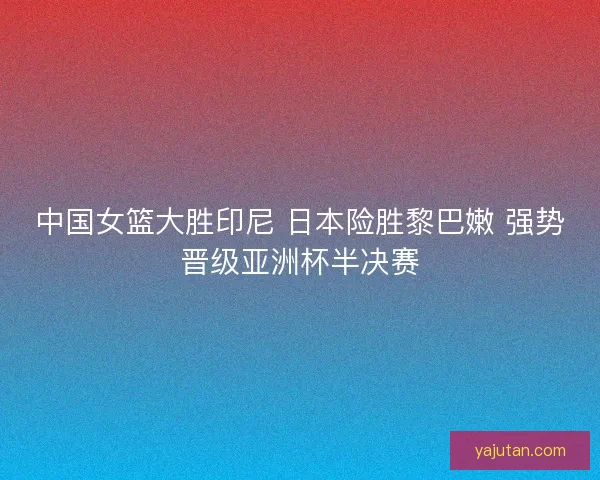 中国女篮大胜印尼 日本险胜黎巴嫩 强势晋级亚洲杯半决赛