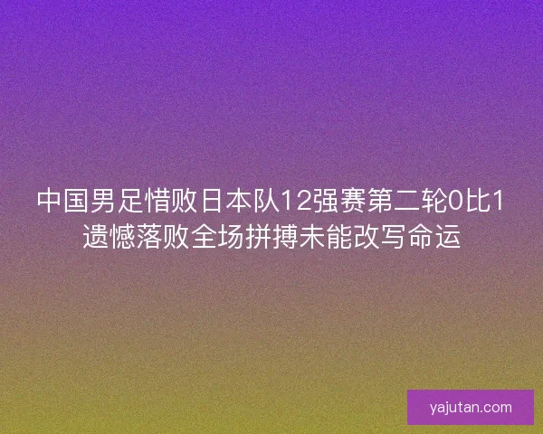 中国男足惜败日本队12强赛第二轮0比1遗憾落败全场拼搏未能改写命运
